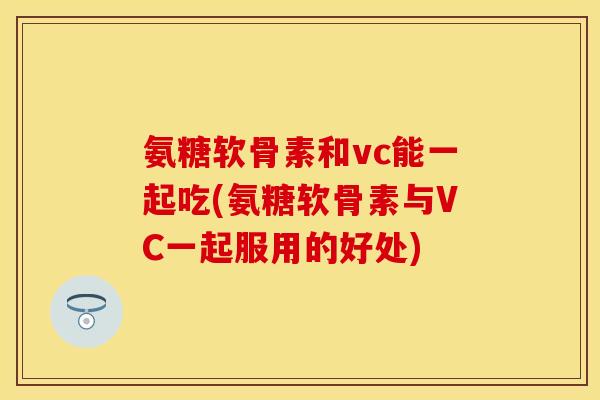 氨糖软骨素和vc能一起吃(氨糖软骨素与VC一起服用的好处)