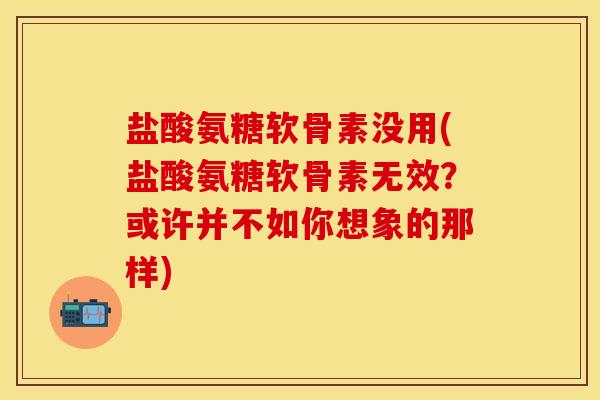 盐酸氨糖软骨素没用(盐酸氨糖软骨素无效？或许并不如你想象的那样)
