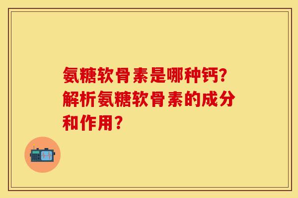 氨糖软骨素是哪种钙？解析氨糖软骨素的成分和作用？
