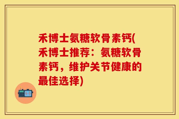 禾博士氨糖软骨素钙(禾博士推荐：氨糖软骨素钙，维护关节健康的最佳选择)