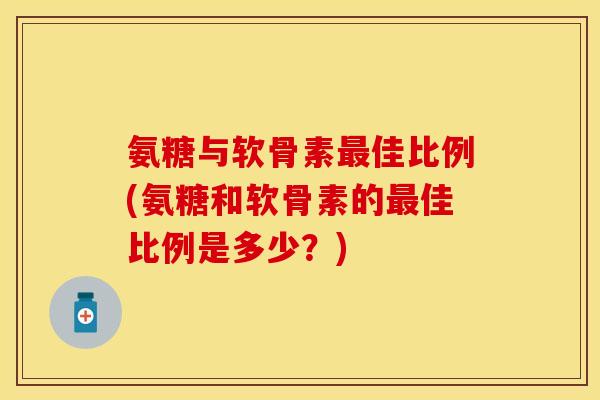 氨糖与软骨素最佳比例(氨糖和软骨素的最佳比例是多少？)