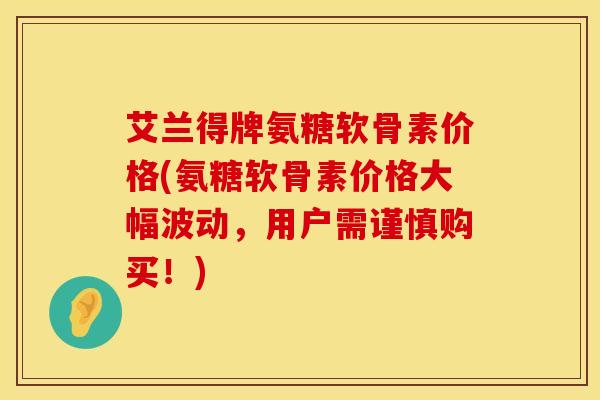艾兰得牌氨糖软骨素价格(氨糖软骨素价格大幅波动，用户需谨慎购买！)