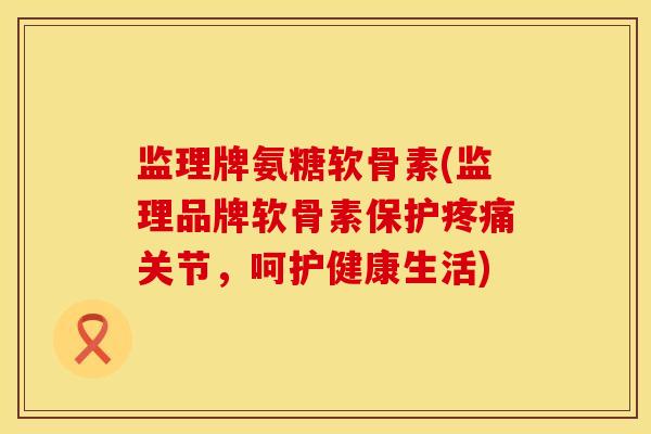 监理牌氨糖软骨素(监理品牌软骨素保护疼痛关节，呵护健康生活)