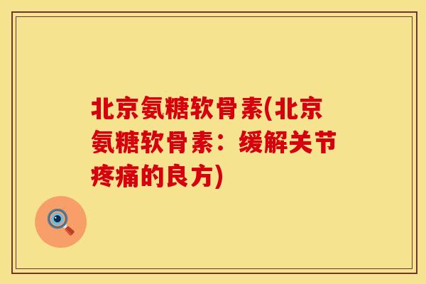 北京氨糖软骨素(北京氨糖软骨素：缓解关节疼痛的良方)
