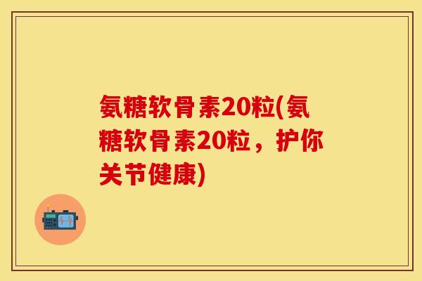 氨糖软骨素20粒(氨糖软骨素20粒，护你关节健康)