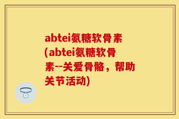 abtei氨糖软骨素(abtei氨糖软骨素--关爱骨骼，帮助关节活动)
