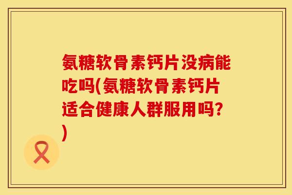氨糖软骨素钙片没病能吃吗(氨糖软骨素钙片适合健康人群服用吗？)