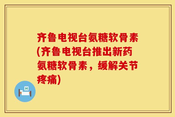 齐鲁电视台氨糖软骨素(齐鲁电视台推出新药氨糖软骨素，缓解关节疼痛)