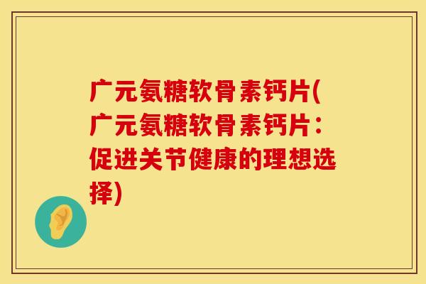 广元氨糖软骨素钙片(广元氨糖软骨素钙片:促进关节健康的理想选择) 广元氨糖软骨素钙片(广元氨糖软骨素钙片:促进关节健康的理想选择)