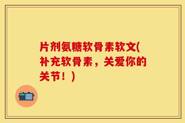 片剂氨糖软骨素软文(补充软骨素，关爱你的关节！)