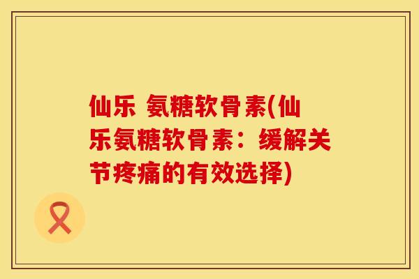 仙乐 氨糖软骨素(仙乐氨糖软骨素：缓解关节疼痛的有效选择)