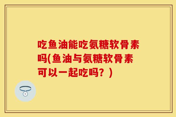 吃鱼油能吃氨糖软骨素吗(鱼油与氨糖软骨素可以一起吃吗？)