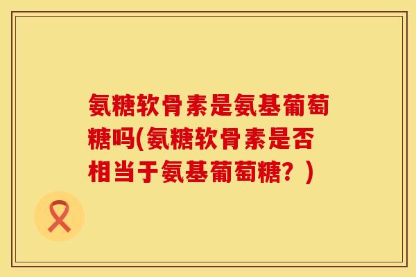 氨糖软骨素是氨基葡萄糖吗(氨糖软骨素是否相当于氨基葡萄糖？)