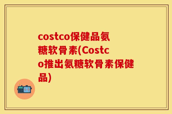 costco保健品氨糖软骨素(Costco推出氨糖软骨素保健品)