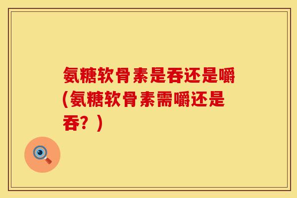 氨糖软骨素是吞还是嚼(氨糖软骨素需嚼还是吞？)