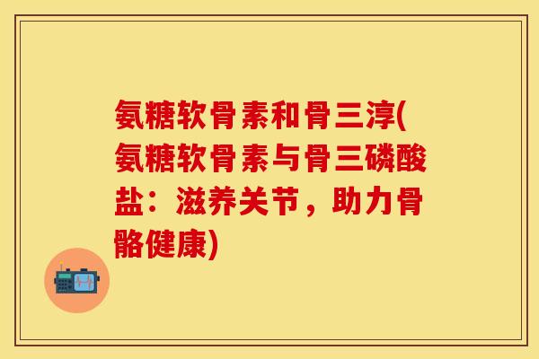 氨糖软骨素和骨三淳(氨糖软骨素与骨三磷酸盐：滋养关节，助力骨骼健康)