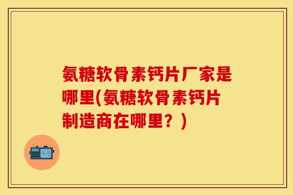 氨糖软骨素钙片厂家是哪里(氨糖软骨素钙片制造商在哪里？)