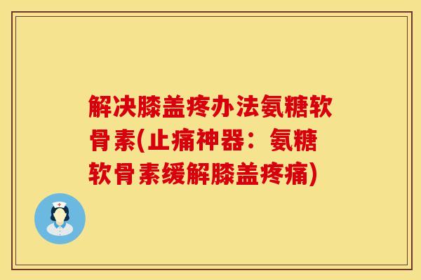 解决膝盖疼办法氨糖软骨素(止痛神器：氨糖软骨素缓解膝盖疼痛)