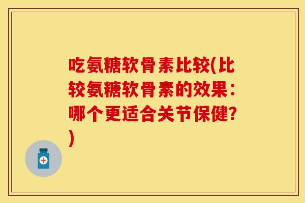 吃氨糖软骨素比较(比较氨糖软骨素的效果：哪个更适合关节保健？)