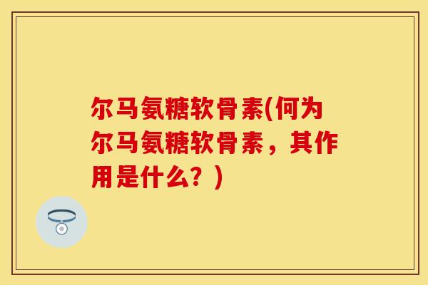 尔马氨糖软骨素(何为尔马氨糖软骨素，其作用是什么？)