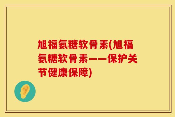 旭福氨糖软骨素(旭福氨糖软骨素——保护关节健康保障)