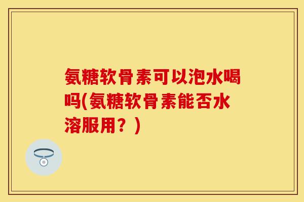 氨糖软骨素可以泡水喝吗(氨糖软骨素能否水溶服用？)
