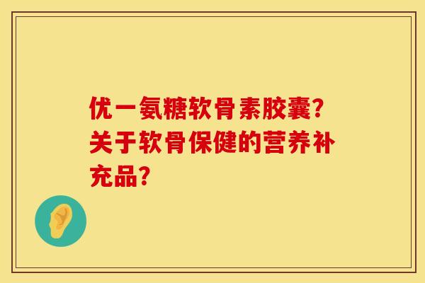 优一氨糖软骨素胶囊？关于软骨保健的营养补充品？