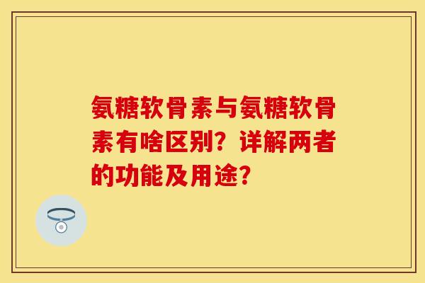氨糖软骨素与氨糖软骨素有啥区别？详解两者的功能及用途？