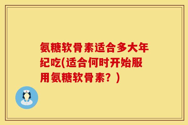 氨糖软骨素适合多大年纪吃(适合何时开始服用氨糖软骨素？)