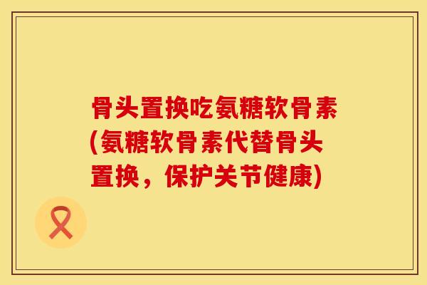 骨头置换吃氨糖软骨素(氨糖软骨素代替骨头置换，保护关节健康)