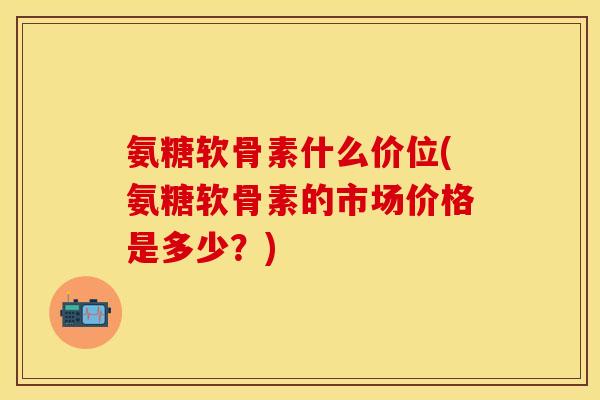 氨糖软骨素什么价位(氨糖软骨素的市场价格是多少?) 氨糖软骨素什么价位(氨糖软骨素的市场价格是多少?)