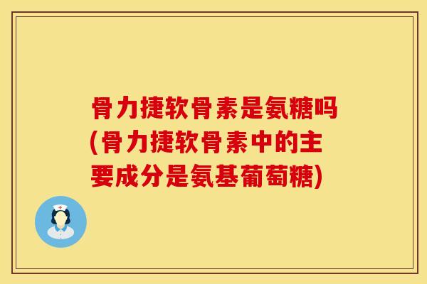 骨力捷软骨素是氨糖吗(骨力捷软骨素中的主要成分是氨基葡萄糖)
