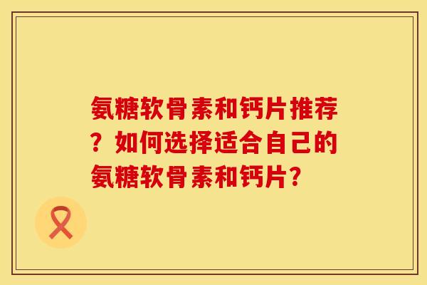 氨糖软骨素和钙片推荐？如何选择适合自己的氨糖软骨素和钙片？
