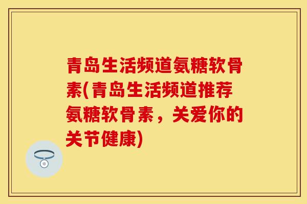 青岛生活频道氨糖软骨素(青岛生活频道推荐氨糖软骨素，关爱你的关节健康)