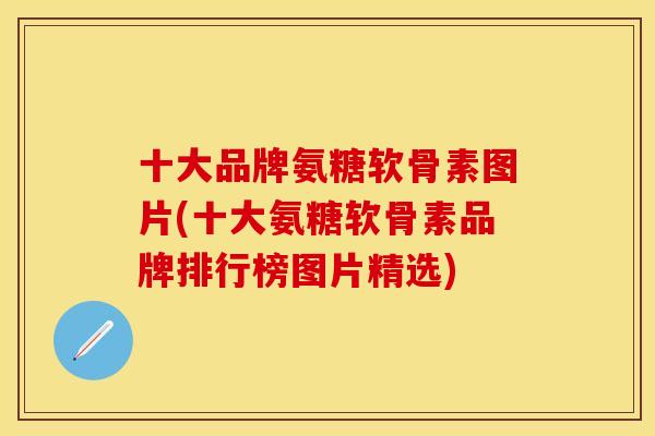 十大品牌氨糖软骨素图片(十大氨糖软骨素品牌排行榜图片精选)