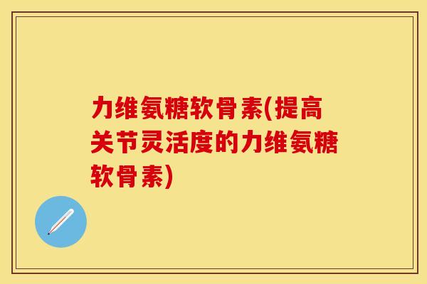 力维氨糖软骨素(提高关节灵活度的力维氨糖软骨素)