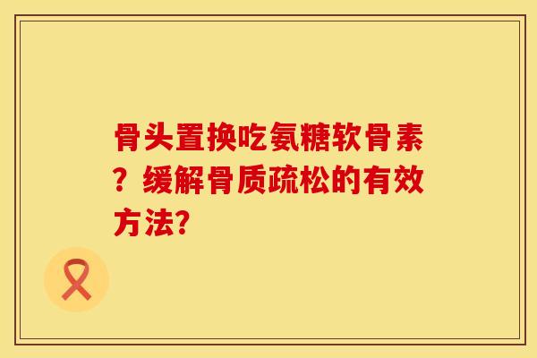 骨头置换吃氨糖软骨素？缓解骨质疏松的有效方法？