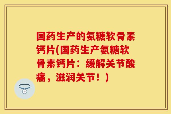 国药生产的氨糖软骨素钙片(国药生产氨糖软骨素钙片：缓解关节酸痛，滋润关节！)
