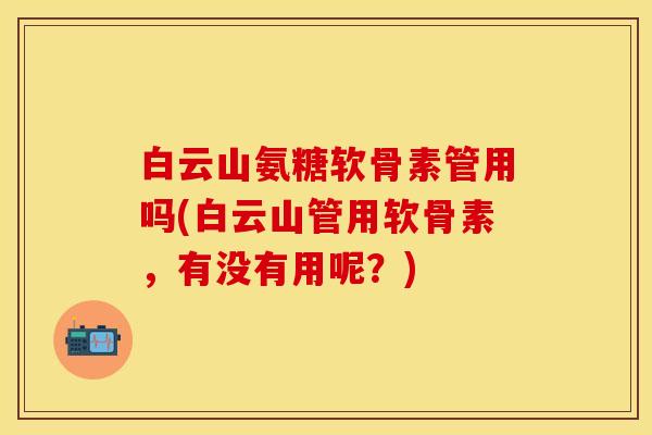 白云山氨糖软骨素管用吗(白云山管用软骨素,有没有用呢?)