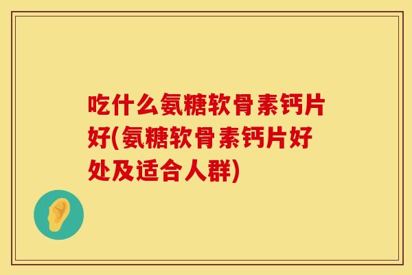 吃什么氨糖软骨素钙片好(氨糖软骨素钙片好处及适合人群)