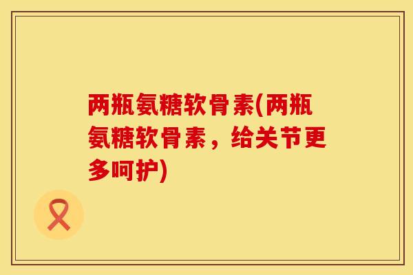 两瓶氨糖软骨素(两瓶氨糖软骨素，给关节更多呵护)