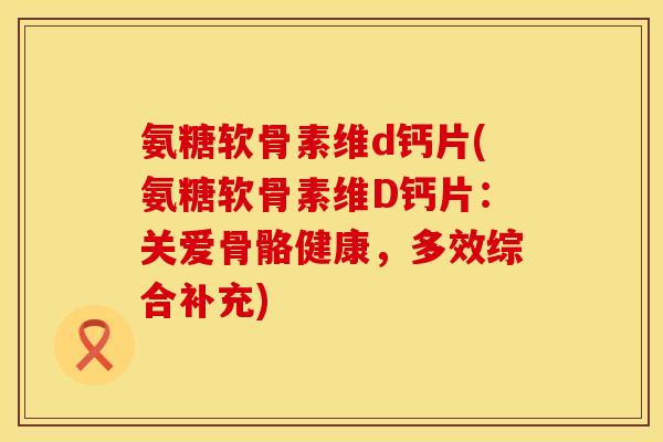 氨糖软骨素维d钙片(氨糖软骨素维D钙片：关爱骨骼健康，多效综合补充)