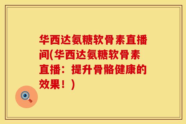 华西达氨糖软骨素直播间(华西达氨糖软骨素直播：提升骨骼健康的效果！)