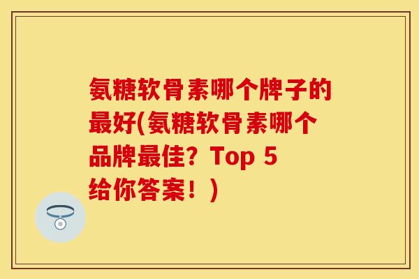 氨糖软骨素哪个牌子的最好(氨糖软骨素哪个品牌最佳？Top 5给你答案！)