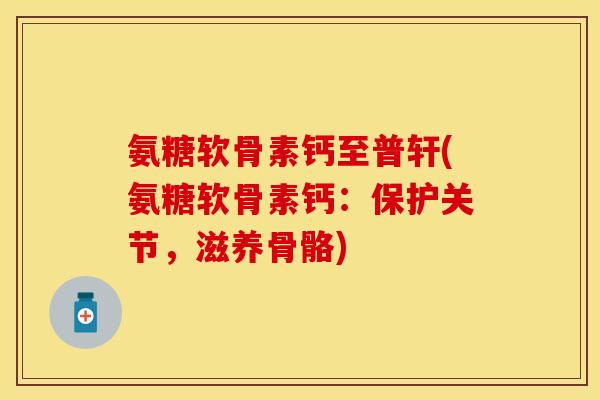 氨糖软骨素钙至普轩(氨糖软骨素钙：保护关节，滋养骨骼)