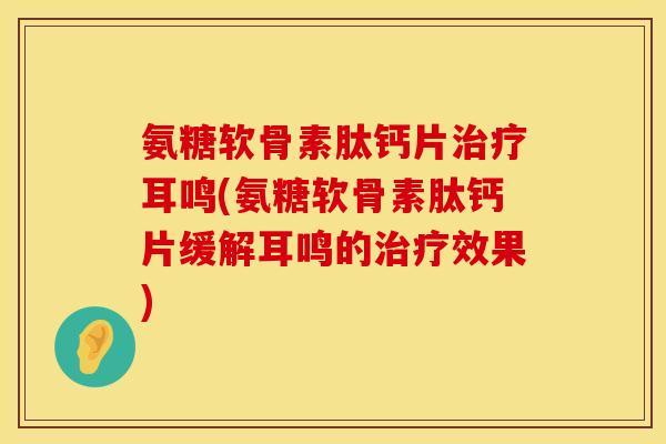 氨糖软骨素肽钙片治疗耳鸣(氨糖软骨素肽钙片缓解耳鸣的治疗效果)