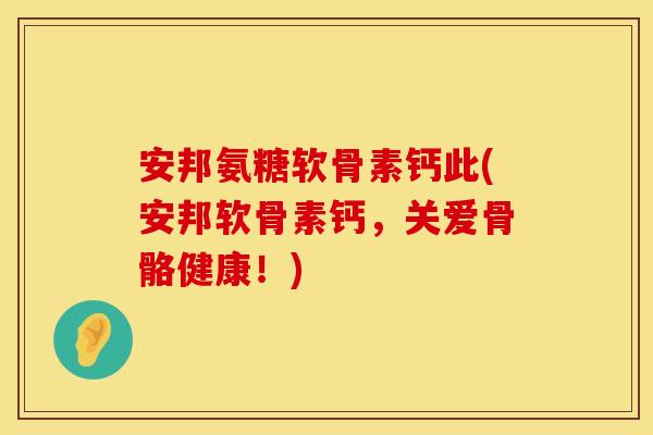 安邦氨糖软骨素钙此(安邦软骨素钙，关爱骨骼健康！)