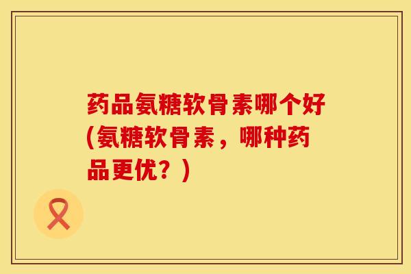 药品氨糖软骨素哪个好(氨糖软骨素，哪种药品更优？)