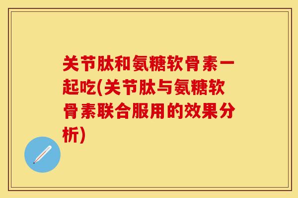 关节肽和氨糖软骨素一起吃(关节肽与氨糖软骨素联合服用的效果分析)