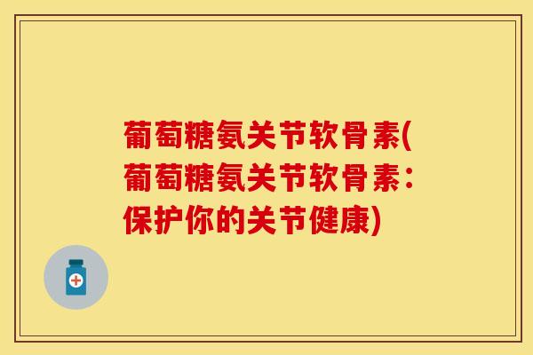 葡萄糖氨关节软骨素(葡萄糖氨关节软骨素：保护你的关节健康)